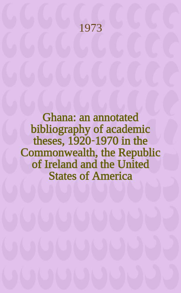 Ghana: an annotated bibliography of academic theses, 1920-1970 in the Commonwealth, the Republic of Ireland and the United States of America