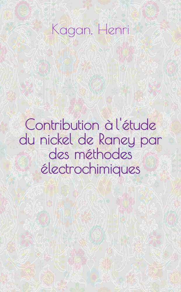Contribution à l'étude du nickel de Raney par des méthodes électrochimiques: 1-re thèse; Propositions données par la Faculté: 2-e thèse: Thèses présentées à ... l'Univ. de Paris ... / par Henri Kagan ..