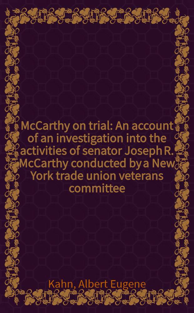 McCarthy on trial : An account of an investigation into the activities of senator Joseph R. McCarthy conducted by a New York trade union veterans committee, relating the dramatic circumstances surrounding this event and presenting verbatim testimony, given at a public hearing and additional documentary evidence