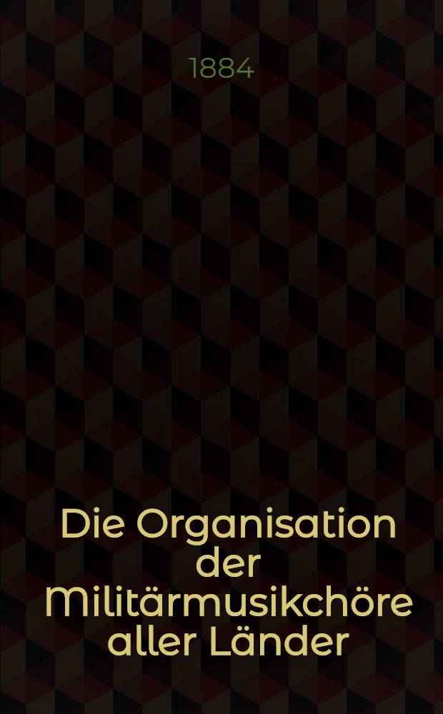 Die Organisation der Militärmusikchöre aller Länder : Mittheilungen über die dienstlichen u. socialen Verhältnisse der Musiker u. Dirigenten sämmtlicher Militärmusikkapellen aus 16 verschiedenen Ländern
