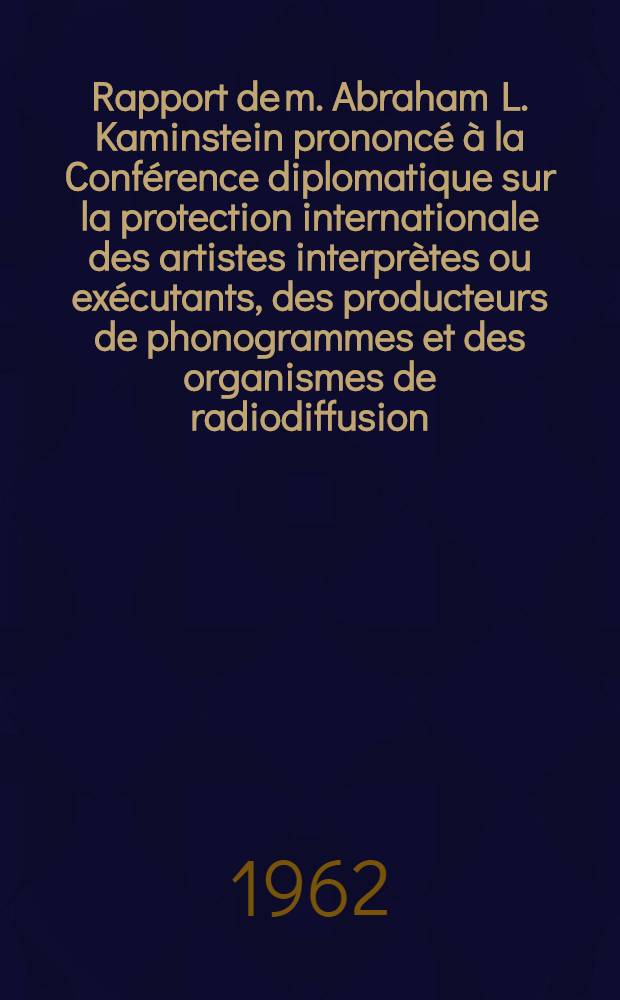 Rapport de m. Abraham L. Kaminstein [prononcé à la] Conférence diplomatique sur la protection internationale des artistes interprètes ou exécutants, des producteurs de phonogrammes et des organismes de radiodiffusion (Rome, 10-26 oct. 1961)