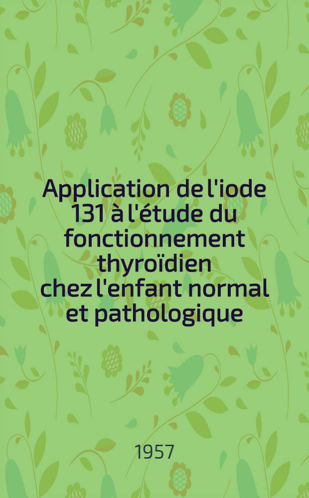 Application de l'iode 131 à l'étude du fonctionnement thyroïdien chez l'enfant normal et pathologique : Thèse présentée pour le doctorat en méd