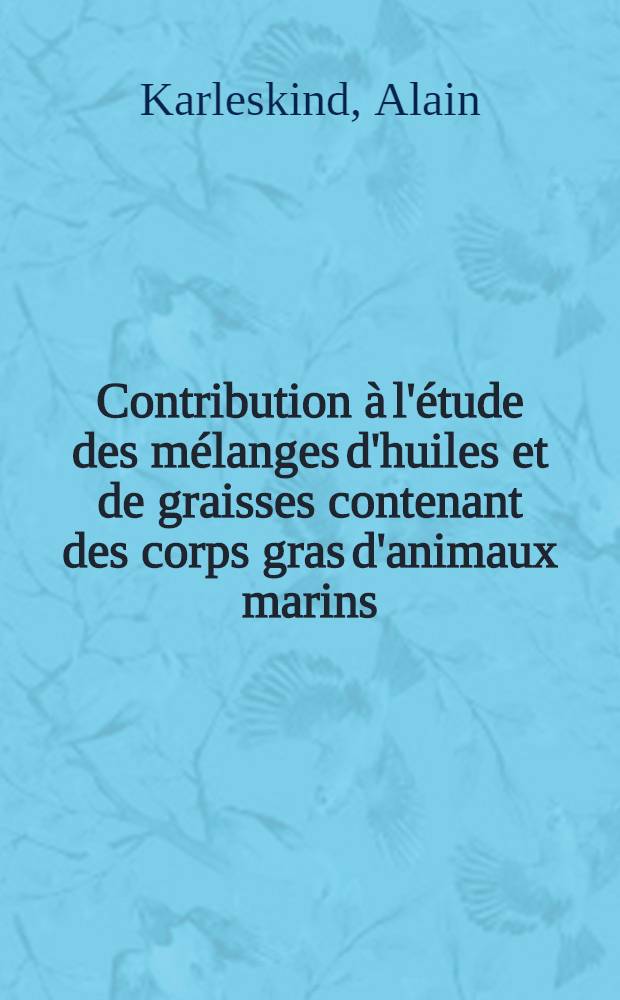 Contribution à l'étude des mélanges d'huiles et de graisses contenant des corps gras d'animaux marins: 1-re thèse; Propositions données par la Faculté: 2-e thèse: Thèses présentées à la Faculté des sciences de Paris ... / par m. Alain Karleskind