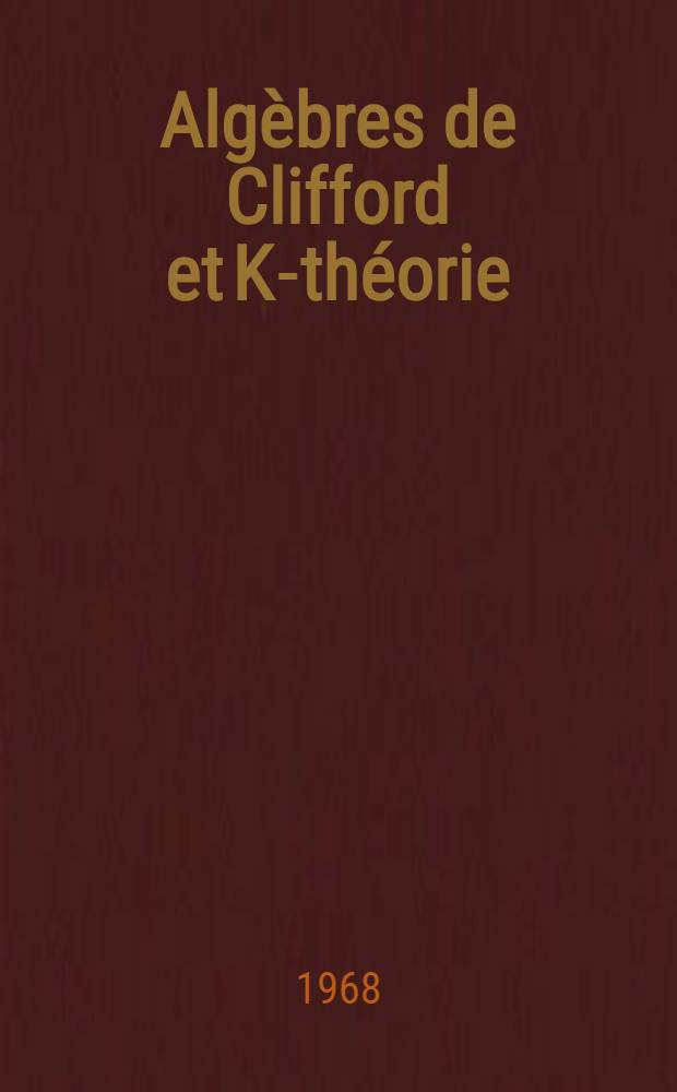 Algèbres de Clifford et K-théorie: 1-re thèse; Propositions données par la Faculté: 2-e thèse: Thèses présentées à la Faculté des sciences de l'Univ. de Paris ... / par Max Karoubi ..