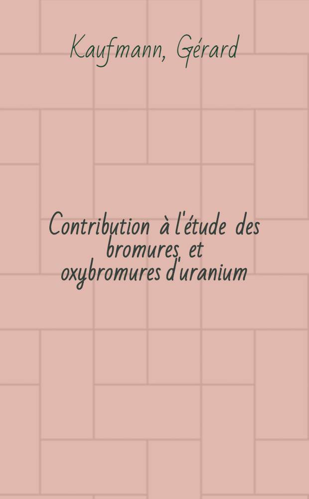 Contribution &agrave; l'&eacute;tude des bromures et oxybromures d'uranium: Caract&eacute;risation de l'uranium pentavalent en solution: 1-re th&egrave;se; Proposition donn&eacute;e par la Facult&eacute;: 2-e th&egrave;se: Th&egrave;ses pr&eacute;sent&eacute;es &agrave; la Facult&eacute; des sciences de l'Univ. de Strasbourg ... / par G&eacute;rard Kaufmann