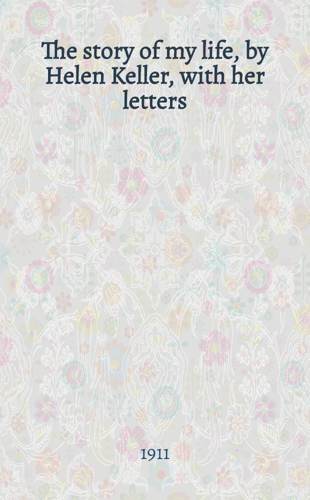 The story of my life, by Helen Keller, with her letters (1887-1901) and a supplementary account of her education, including passages from the reports and letters of her teacher, Anne Mansfield Sullivan