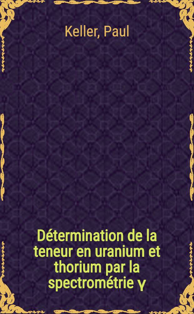Détermination de la teneur en uranium et thorium par la spectrométrie γ: 1-re thèse; Propositions données par la Faculté: 2-e thèse: Thèses présentées à ... l'Univ. de Strasbourg ... / par Paul Keller