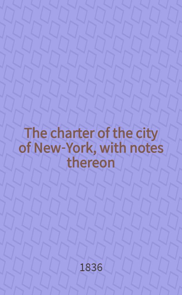 The charter of the city of New-York, with notes thereon : Also a treatise on the powers and duties of the mayor, aldermen, and assistant aldermen, and the journal of the city convention
