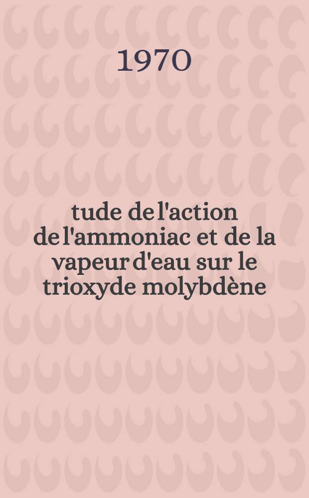 Étude de l'action de l'ammoniac et de la vapeur d'eau sur le trioxyde molybdène : Indentification des produits obtenus : Thèse prés. devant la Fac. des sciences de l'Univ. de Besançon ..