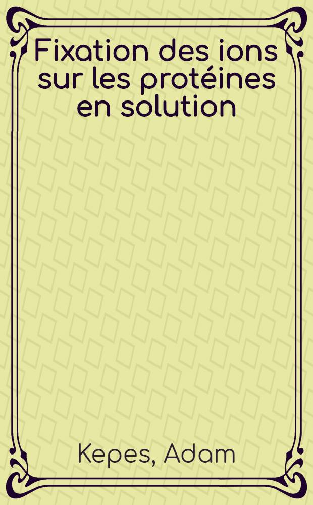 Fixation des ions sur les protéines en solution: I-re thèse; Propositions données par le Faculté: "Transport actif d'ions au cours du fonctionnement du système nerveux": 2-e thèse: Thèses, présentées à ... l'Univ. de Paris pour obtenir le grade de docteur ès sciences naturelles / par Adam Kepes