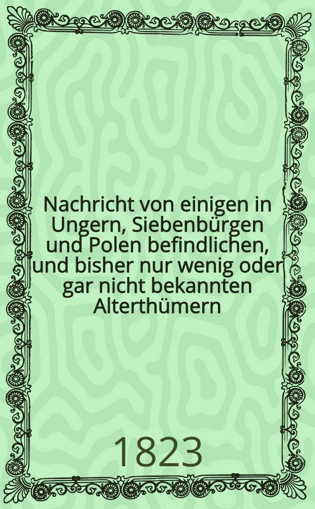 Nachricht von einigen in Ungern, Siebenbürgen und Polen befindlichen, und bisher nur wenig oder gar nicht bekannten Alterthümern