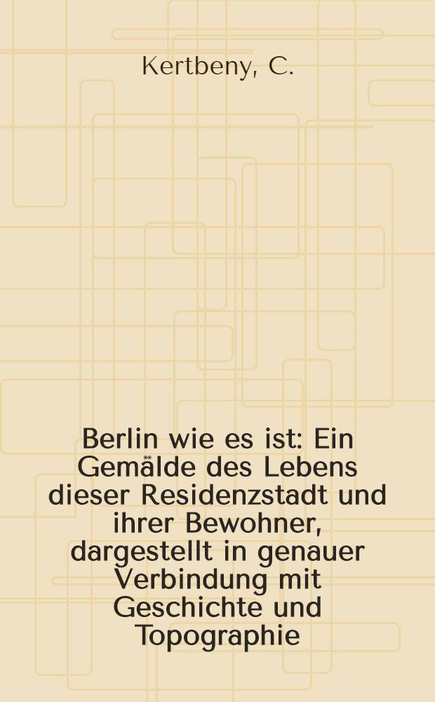 Berlin wie es ist : Ein Gemälde des Lebens dieser Residenzstadt und ihrer Bewohner, dargestellt in genauer Verbindung mit Geschichte und Topographie