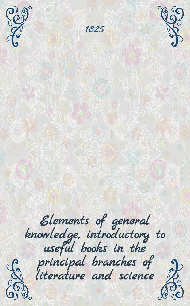Elements of general knowledge, introductory to useful books in the principal branches of literature and science : With lists of the most approved authors, including the best editions of the classics : Designed chiefly for the junior students in the universities, and the higher classes in schools : In 2 vol