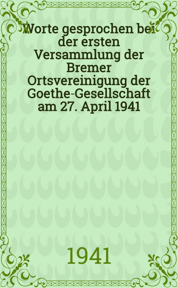 Worte gesprochen bei der ersten Versammlung der Bremer Ortsvereinigung der Goethe-Gesellschaft am 27. April 1941
