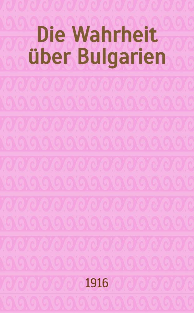 Die Wahrheit über Bulgarien : Eine Darlegung der bulgarisch-serbischen Beziehungen und der Grund Bulgariens an dem europäischen Krieg teilzunehmen