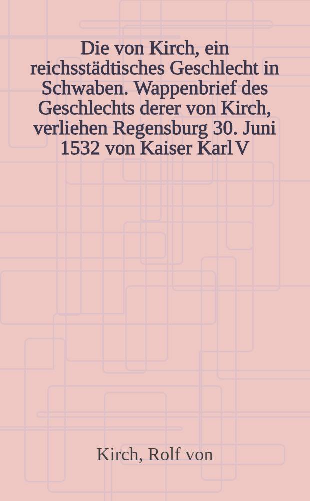 Die von Kirch, ein reichsstädtisches Geschlecht in Schwaben. Wappenbrief des Geschlechts derer von Kirch, verliehen Regensburg 30. Juni 1532 von Kaiser Karl V