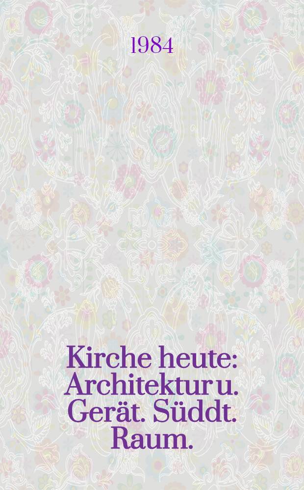 Kirche heute : Architektur u. Gerät. Süddt. Raum. : Katalog der Ausst., die Neue Samml., Staatl. Museum für angew. Kunst u. 88. Dt. Katholikentag, Juli - Sept. 1984
