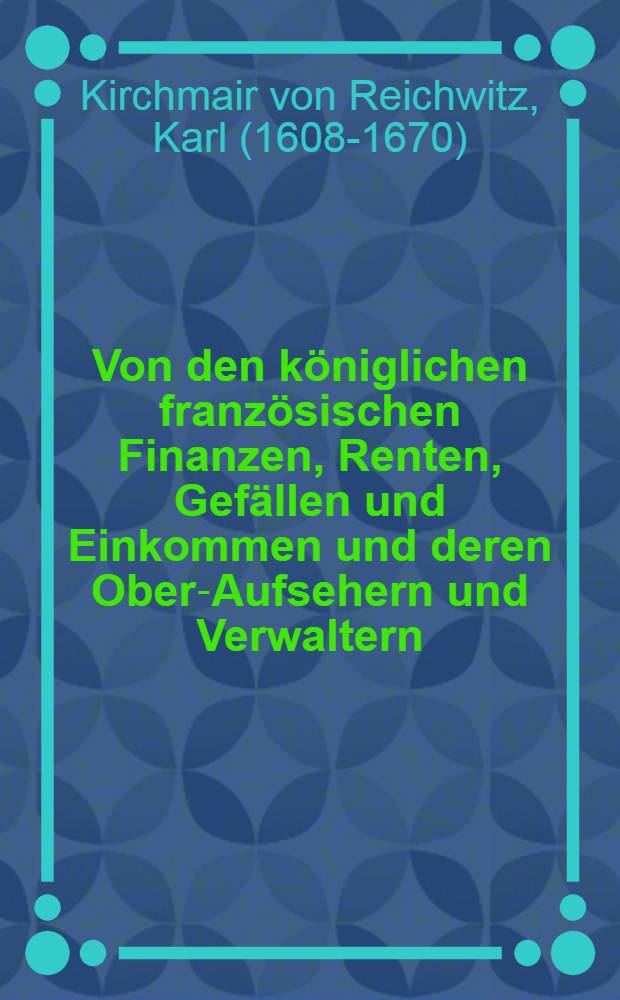 Von den königlichen französischen Finanzen, Renten, Gefällen und Einkommen und deren Ober-Aufsehern und Verwaltern (les sur-intendants des finances de France genannt) sonderlich zu der letzten vier Könige Zeiten bis auf Nicolas Fouquet und was es mit ihm vor einen Ausgang bekommen neben achtzehen Conterseiten