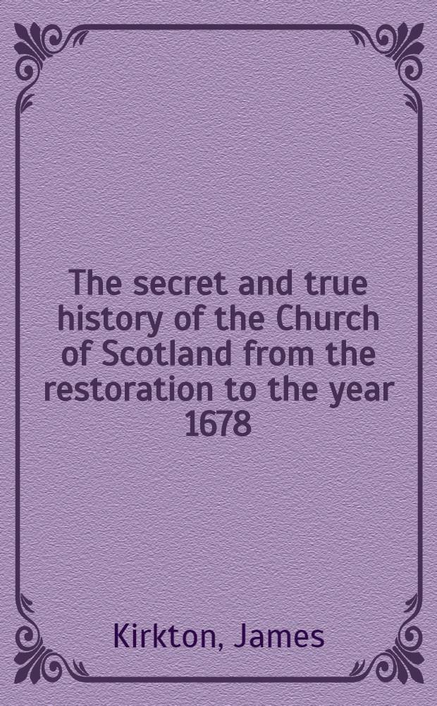The secret and true history of the Church of Scotland from the restoration to the year 1678 : By the rev. Mr. James Kirkton : To which is added "An account of the murder of archbishop Sharp" by James Russel ..