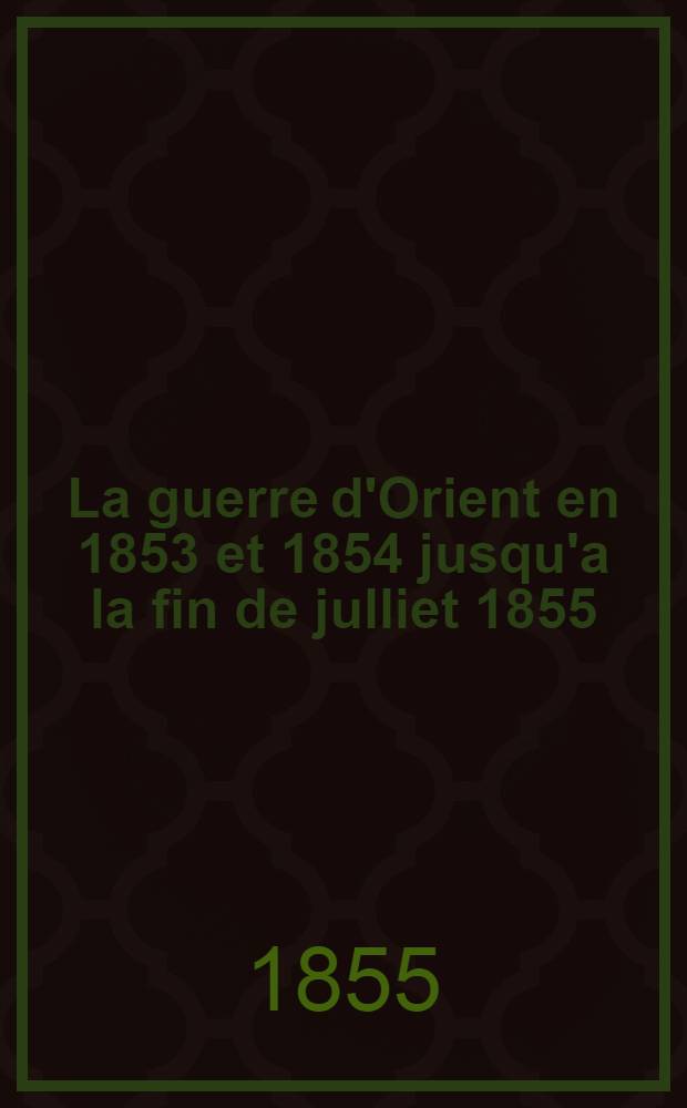 La guerre d'Orient en 1853 et 1854 jusqu'a la fin de julliet 1855 : Esquisse historique et critique des campagne sur le Danube, en Asie et en Crimée, avec un coup-d'oeil sur les éventualités prochaines