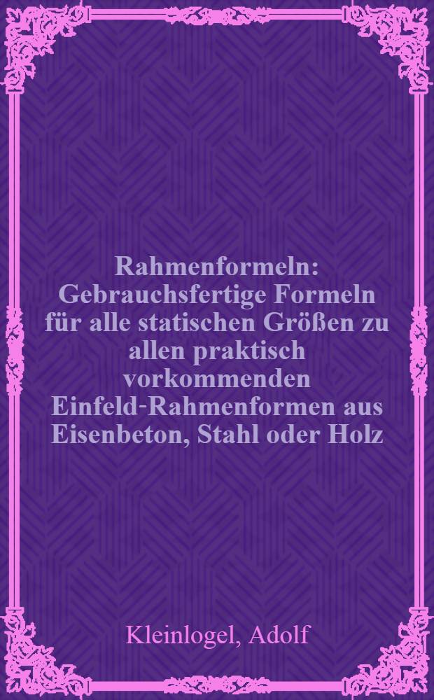Rahmenformeln : Gebrauchsfertige Formeln für alle statischen Größen zu allen praktisch vorkommenden Einfeld-Rahmenformen aus Eisenbeton, Stahl oder Holz : Mit Fällen allgemeiner und bestimmter Stabbelastung ... nebst Einleitung und Anhang ..