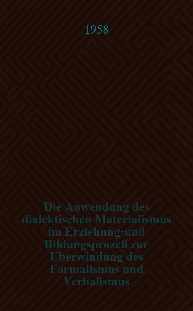 Die Anwendung des dialektischen Materialismus im Erziehungs- und Bildungsprozeß zur Uberwindung des Formalismus und Verbalismus : Referat, Gehalten auf der Zirkelleitertagung am 11. Juli 1958 in Güstrow