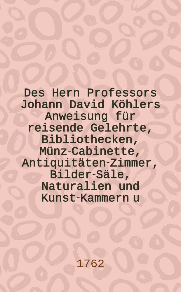 Des Hern Professors Johann David Köhlers Anweisung für reisende Gelehrte, Bibliothecken, Münz-Cabinette, Antiquitäten-Zimmer, Bilder-Säle, Naturalien und Kunst-Kammern u.d.m. mit Nutzen zu besehen