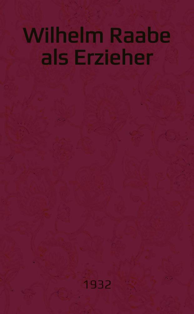 Wilhelm Raabe als Erzieher : Bodenständige Persönlichkeitsbildung. [Goldkörner aus Wilhelm Raabes Gedanken über Erziehung]