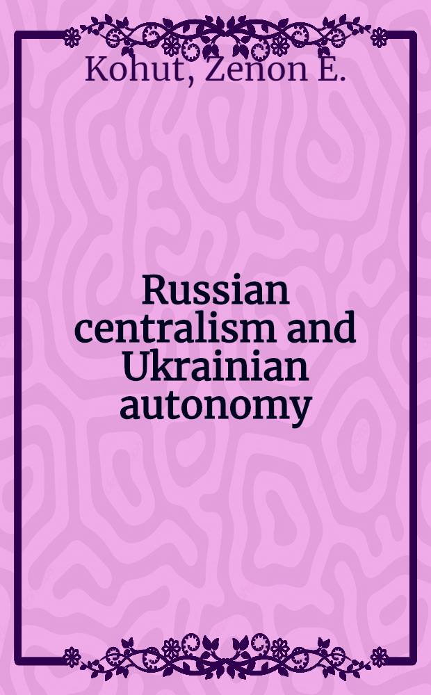 Russian centralism and Ukrainian autonomy : Imp. absorption of the Hetmanate, 1760s - 1830s