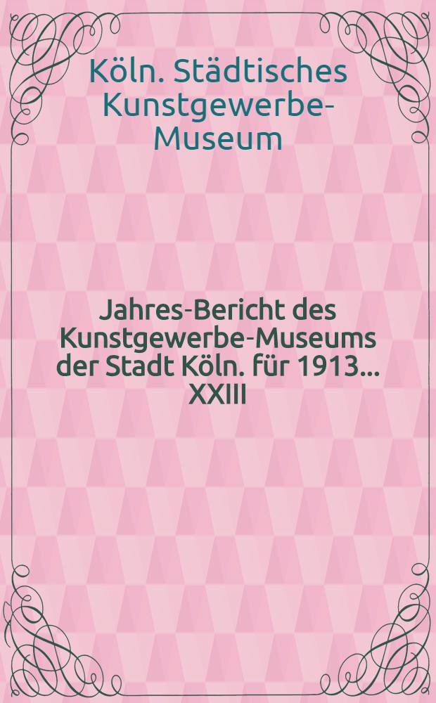 Jahres-Bericht des Kunstgewerbe-Museums der Stadt Köln. für 1913 ... XXIII