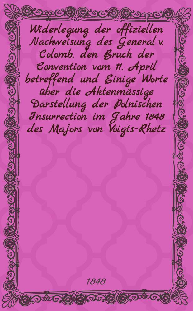 Widerlegung der offiziellen Nachweisung des General v. Colomb, den Bruch der Convention vom 11. April betreffend und Einige Worte über die Aktenmässige Darstellung der Polnischen Insurrection im Jahre 1848 des Majors von Voigts-Rhetz