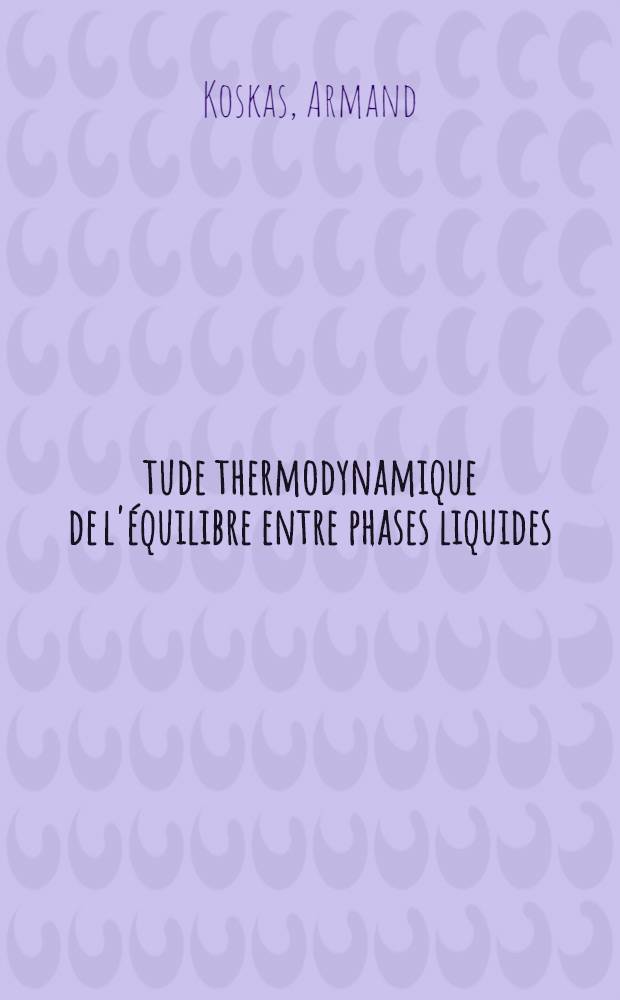 Étude thermodynamique de l'équilibre entre phases liquides: Application au choix d'un solvant; Propositions données par la Faculté: 1-re thèse: 2-e thèse: Thèses présentées à la Faculté des sciences de l'Univ. de Nancy ... / par Armand Koskas ..