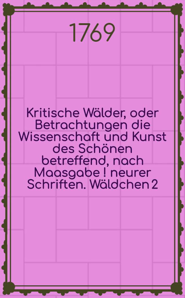 Kritische Wälder, oder Betrachtungen die Wissenschaft und Kunst des Schönen betreffend, nach Maasgabe [!] neurer Schriften. Wäldchen 2 : Über einige Klotzische Schriften