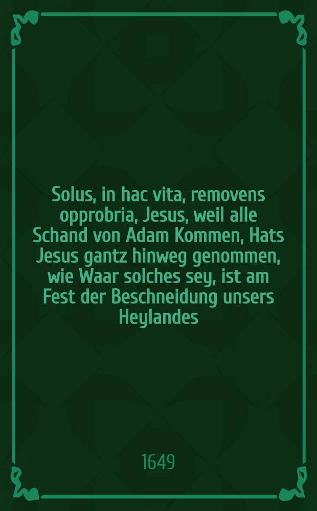 Solus, in hac vita, removens opprobria, Jesus, weil alle Schand von Adam Kommen, Hats Jesus gantz hinweg genommen, wie Waar solches sey, ist am Fest der Beschneidung unsers Heylandes, in einer Newen-Jahrs-Predigt, nebenst gewöhnlicher Glückwünschung, allen evangelischen, rechtgleubigen Christen, so in der Kayserl. freyen Reich Statt Regenspurg anjetzo sich befinden : Nach der Richtschnur Göttliches Worts, kürtzlich vorgetragen, auβgeführet, und begehrter massen, denen Abwesenden zum besten, publiciret worden
