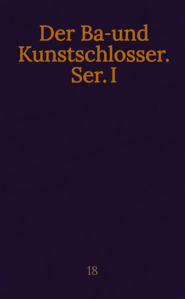 Der Bau- und Kunstschlosser. [Ser. I] : Fine Sammlung von Entwürfen und teilweise ausgeführten Zeichnungen von Gittern, Füllungen, Thoren und sonstigen Schlosser- und Schmiede-Arbeiten jeder Art ..