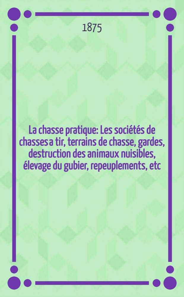 La chasse pratique : Les sociétés de chasses a tir, terrains de chasse, gardes, destruction des animaux nuisibles, élevage du gubier, repeuplements, etc