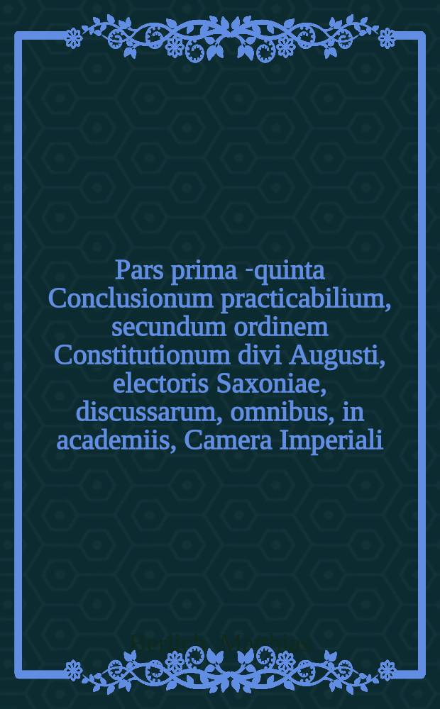 Pars prima [-quinta] Conclusionum practicabilium, secundum ordinem Constitutionum divi Augusti, electoris Saxoniae, discussarum, omnibus, in academiis, Camera Imperiali, aliisque judiciis, in primis vero in foro Saxonico versantibus, utilissimarum, et summe necessariarum ... : Cum gemino indice, uno conclusiunum, altero rerum & verborum locupletißimo