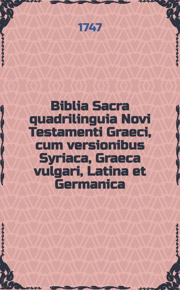 Biblia Sacra quadrilinguia Novi Testamenti Graeci, cum versionibus Syriaca, Graeca vulgari, Latina et Germanica : Universa ad optimas quasque editiones recognita : Adiectis variantibus lectionibus tum Graecis ex ed. Nov. Test. Johannis Millii S. T. P. praecipue excerptis, tum Syriacis ex polyglottis Anglicanis et ed. Schaafii petitis, tum etiam Germanicis nonnullis e diversis B. Lutheri editionibus annotatis ... accurante M. Christiano Reineccio ..