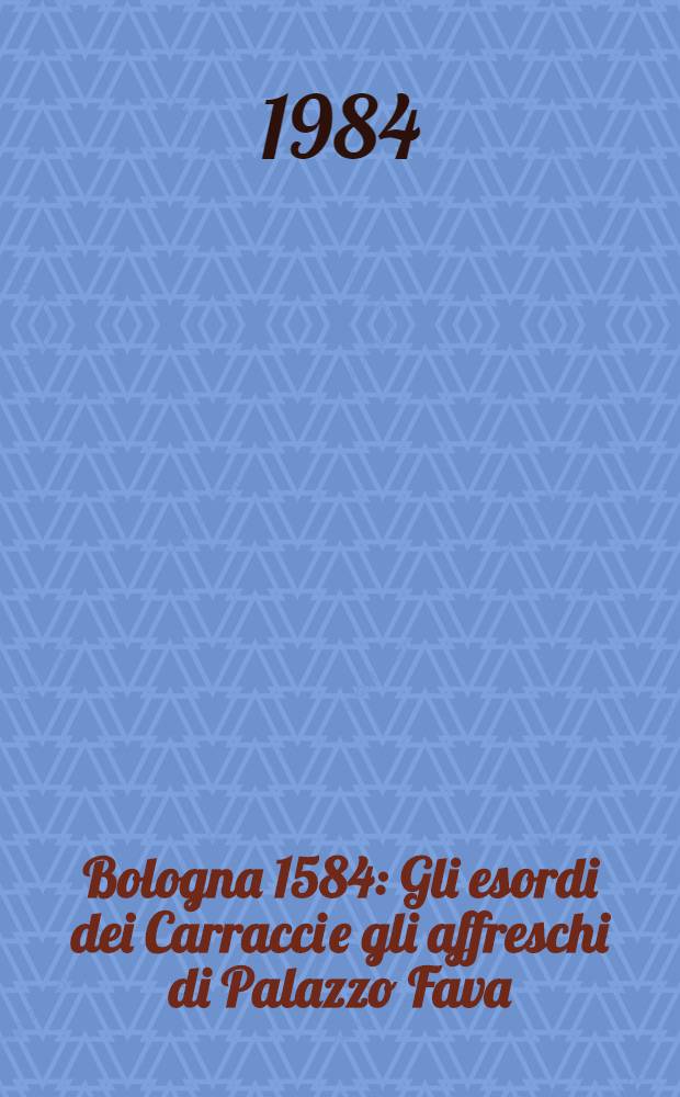 Bologna 1584 : Gli esordi dei Carracci e gli affreschi di Palazzo Fava : Catalogo della Mostra, Pinacoteca naz. di Bologna, 13 ott. - 16 dic. 1984