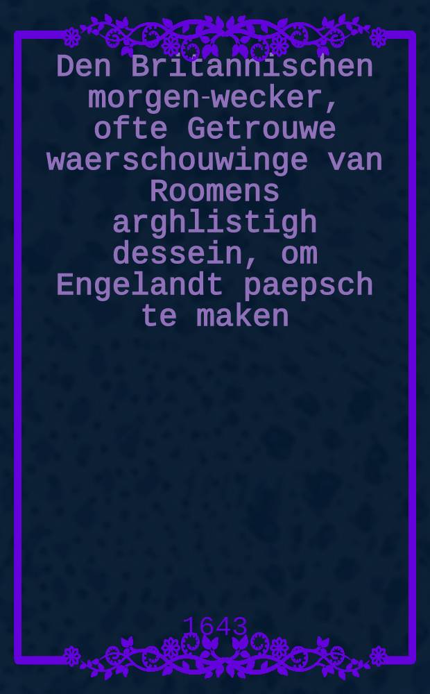 Den Britannischen morgen-wecker, ofte Getrouwe waerschouwinge van Roomens arghlistigh dessein, om Engelandt paepsch te maken : Blyckende uyt de onderhandelinge tusschen seignior Panzani ende seignior Cunæus ..., ende de arch-bisschop van Cantelberge, ende des selfs adherenten in de jaren 1634., 1635., 1636. nopende de alteratie van de religie ..