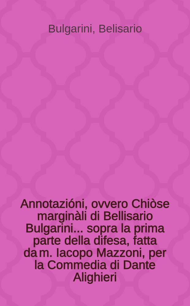 Annotazióni, ovvero Chiòse marginàli di Bellisario Bulgarini ... sopra la prima parte della difesa, fatta da m. Iacopo Mazzoni, per la Commedia di Dante Alighieri : compilate nell' idioma Toscano Sanese ..