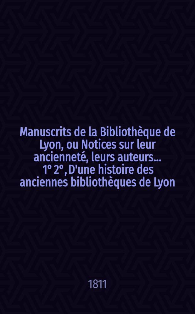 Manuscrits de la Bibliothèque de Lyon, ou Notices sur leur ancienneté, leurs auteurs .... 1° 2°, D'une histoire des anciennes bibliothèques de Lyon .... d'un essai historique sur les manuscrits en général ... : Précédées
