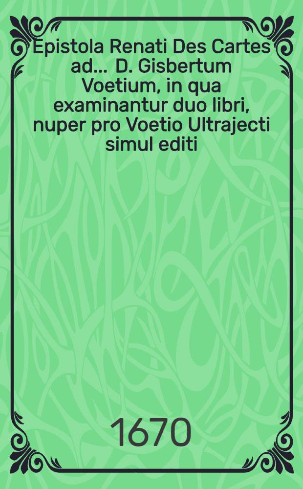 Epistola Renati Des Cartes ad ... D. Gisbertum Voetium, in qua examinantur duo libri, nuper pro Voetio Ultrajecti simul editi; unus de Confraternitate Mariana, alter de philosophia Cartesiana