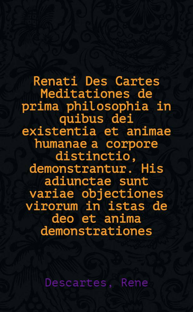 Renati Des Cartes Meditationes de prima philosophia in quibus dei existentia et animae humanae a corpore distinctio, demonstrantur. His adiunctae sunt variae objectiones virorum in istas de deo et anima demonstrationes; cum responsionibus auctoris