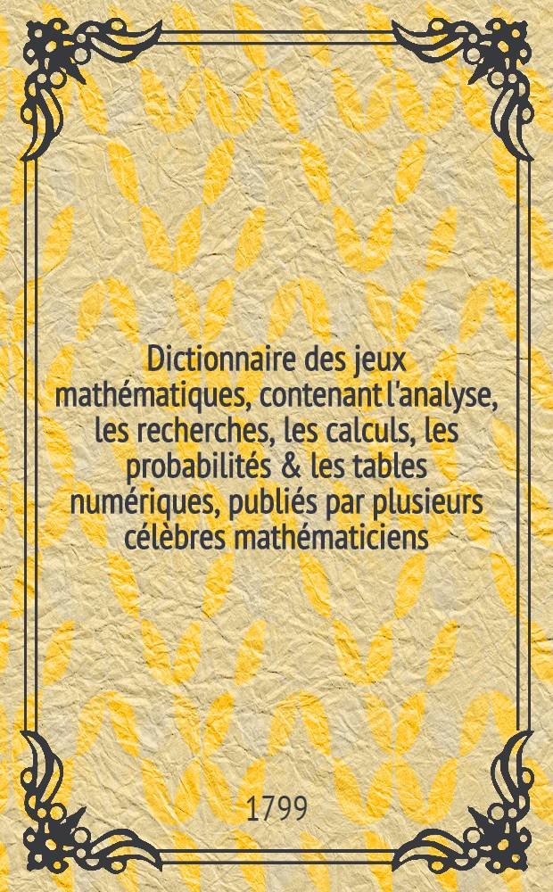 Dictionnaire des jeux mathématiques, contenant l'analyse, les recherches, les calculs, les probabilités & les tables numériques, publiés par plusieurs célèbres mathématiciens, relativement aux jeux de hasard & de combinaisons, et suite du "Dictionnaire des jeux"