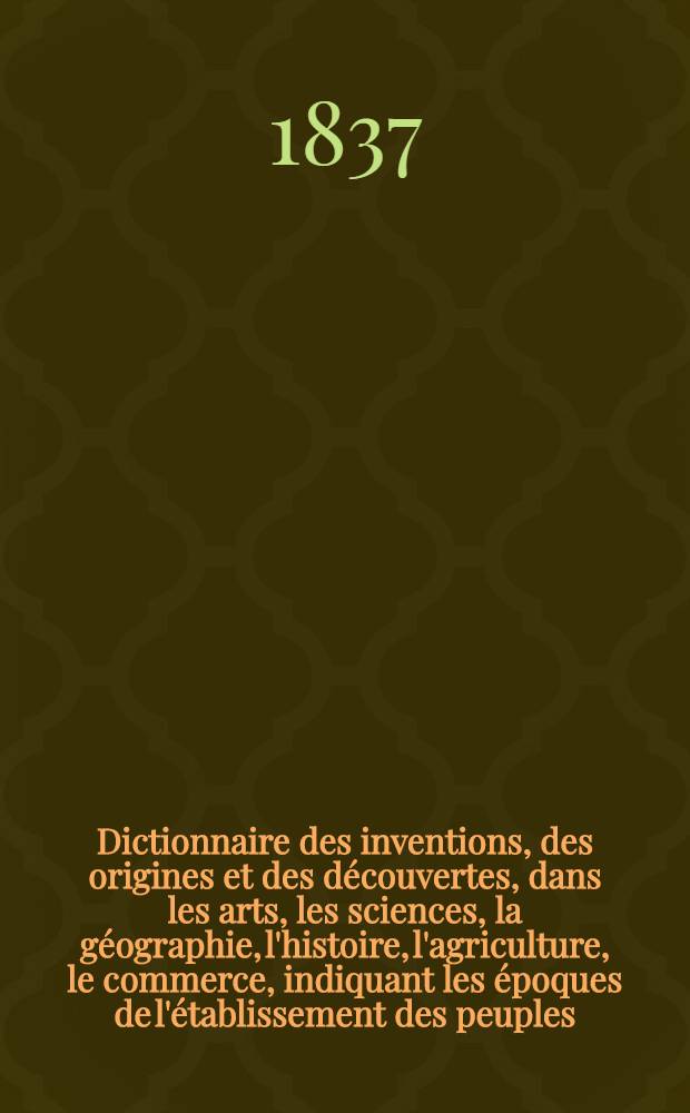 Dictionnaire des inventions, des origines et des découvertes, dans les arts, les sciences, la géographie, l'histoire, l'agriculture, le commerce, indiquant les époques de l'établissement des peuples, des religions, des sectes, des villes, des lois, des dignités; l'origine des coutumes, des modes, des usages, des monnaies etc.; ainsi que la date des inventions utiles et des découvertes importantes faites jusqu'à ce jour
