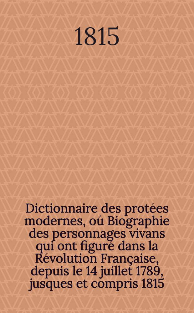 Dictionnaire des protées modernes, oú Biographie des personnages vivans qui ont figuré dans la Révolution Française, depuis le 14 juillet 1789, jusques et compris 1815, par leurs actions, leur conduite ou leurs ecrits