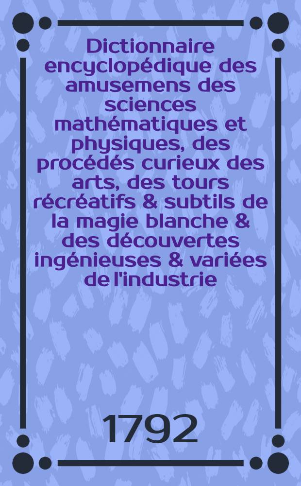 Dictionnaire encyclop&eacute;dique des amusemens des sciences math&eacute;matiques et physiques, des proc&eacute;d&eacute;s curieux des arts, des tours r&eacute;cr&eacute;atifs & subtils de la magie blanche & des d&eacute;couvertes ing&eacute;nieuses & vari&eacute;es de l'industrie : Avec l'explication de quatre-vingt-six planches & d'un nombre infini de figures qui y sont relatives