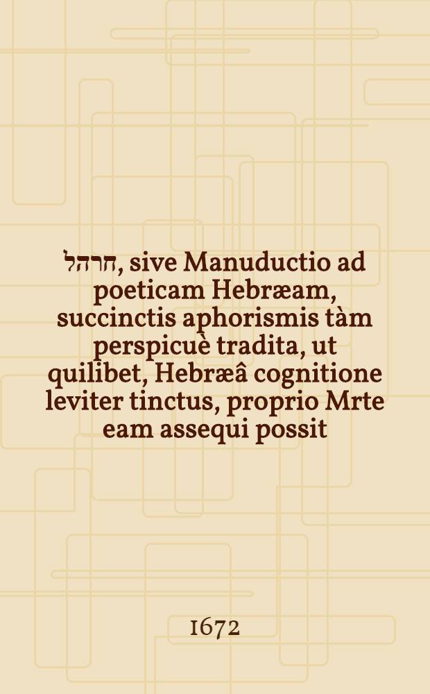 שיר חרהל, sive Manuductio ad poeticam Hebræam, succinctis aphorismis tàm perspicuè tradita, ut quilibet, Hebræâ cognitione leviter tinctus, proprio Mrte eam assequi possit