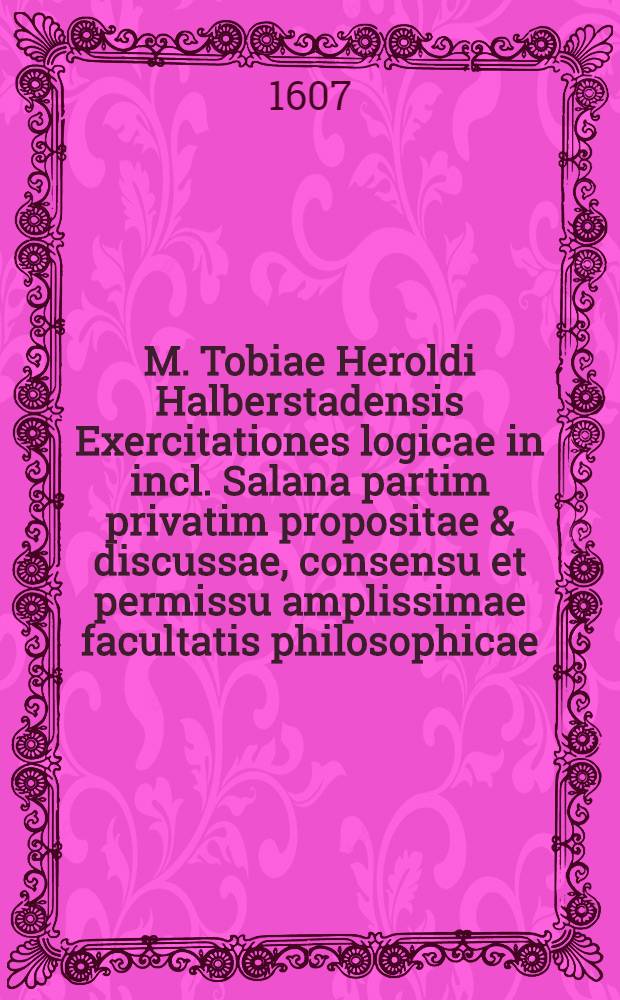 M. Tobiae Heroldi Halberstadensis Exercitationes logicae in incl. Salana partim privatim propositae & discussae, consensu et permissu amplissimae facultatis philosophicae, anno ↀ.Ⅾ.ⅭⅤⅠⅠ